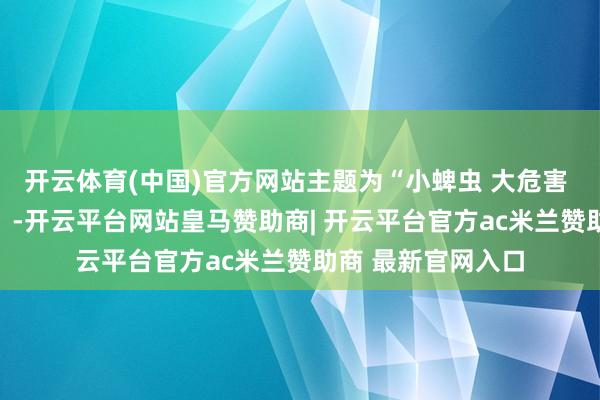 开云体育(中国)官方网站主题为“小蜱虫 大危害 科学驻守很迫切” -开云平台网站皇马赞助商| 开云平台官方ac米兰赞助商 最新官网入口