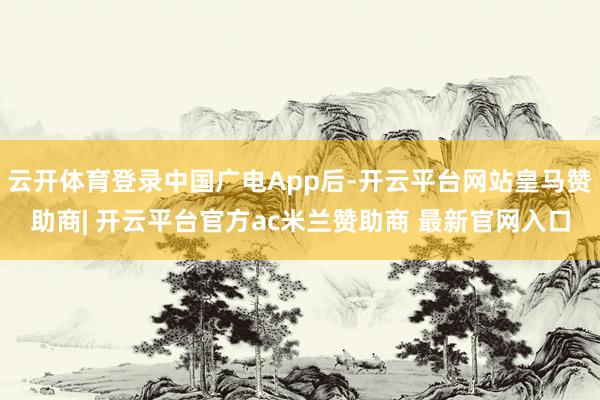 云开体育登录中国广电App后-开云平台网站皇马赞助商| 开云平台官方ac米兰赞助商 最新官网入口