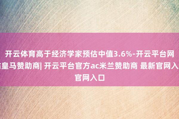 开云体育高于经济学家预估中值3.6%-开云平台网站皇马赞助商| 开云平台官方ac米兰赞助商 最新官网入口