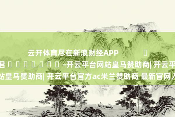 云开体育尽在新浪财经APP            						包袱裁剪：卢昱君 							-开云平台网站皇马赞助商| 开云平台官方ac米兰赞助商 最新官网入口