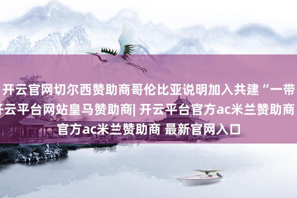 开云官网切尔西赞助商哥伦比亚说明加入共建“一带一起”倡议-开云平台网站皇马赞助商| 开云平台官方ac米兰赞助商 最新官网入口