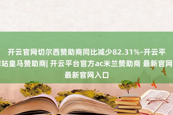 开云官网切尔西赞助商同比减少82.31%-开云平台网站皇马赞助商| 开云平台官方ac米兰赞助商 最新官网入口