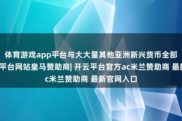 体育游戏app平台与大大量其他亚洲新兴货币全部高潮-开云平台网站皇马赞助商| 开云平台官方ac米兰赞助商 最新官网入口