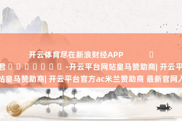 开云体育尽在新浪财经APP            						包袱剪辑：卢昱君 							-开云平台网站皇马赞助商| 开云平台官方ac米兰赞助商 最新官网入口