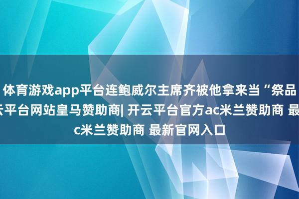体育游戏app平台连鲍威尔主席齐被他拿来当“祭品”挟制-开云平台网站皇马赞助商| 开云平台官方ac米兰赞助商 最新官网入口