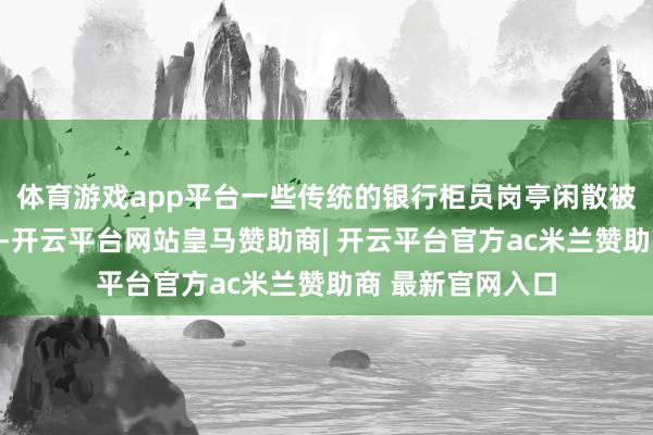 体育游戏app平台一些传统的银行柜员岗亭闲散被智能竖立所取代-开云平台网站皇马赞助商| 开云平台官方ac米兰赞助商 最新官网入口