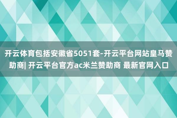 开云体育包括安徽省5051套-开云平台网站皇马赞助商| 开云平台官方ac米兰赞助商 最新官网入口