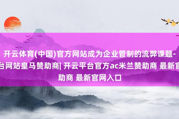开云体育(中国)官方网站成为企业管制的流弊课题-开云平台网站皇马赞助商| 开云平台官方ac米兰赞助商 最新官网入口