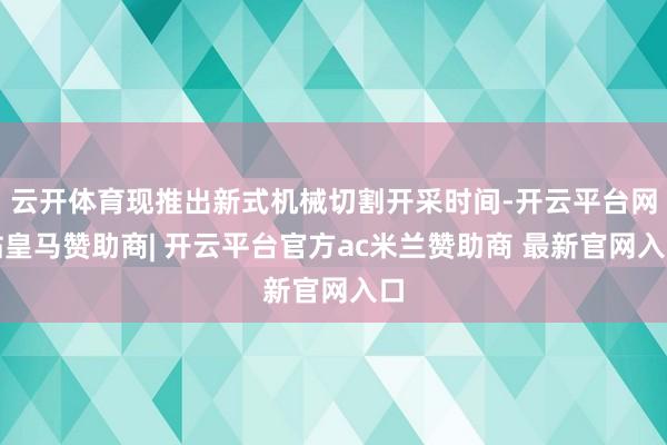 云开体育现推出新式机械切割开采时间-开云平台网站皇马赞助商| 开云平台官方ac米兰赞助商 最新官网入口