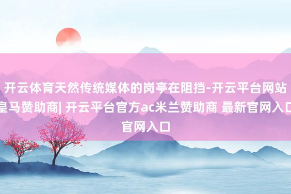 开云体育天然传统媒体的岗亭在阻挡-开云平台网站皇马赞助商| 开云平台官方ac米兰赞助商 最新官网入口