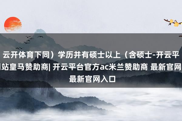 云开体育下同)学历并有硕士以上(含硕士-开云平台网站皇马赞助商| 开云平台官方ac米兰赞助商 最新官网入口
