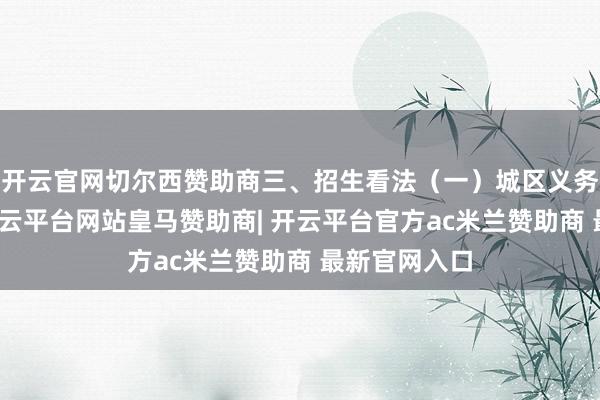 开云官网切尔西赞助商三、招生看法(一)城区义务熟习学校-开云平台网站皇马赞助商| 开云平台官方ac米兰赞助商 最新官网入口