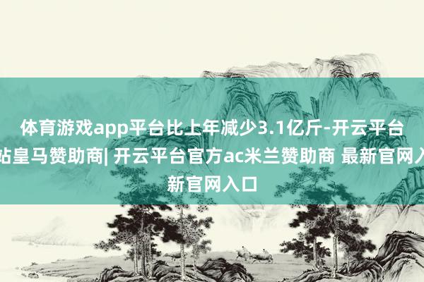 体育游戏app平台比上年减少3.1亿斤-开云平台网站皇马赞助商| 开云平台官方ac米兰赞助商 最新官网入口
