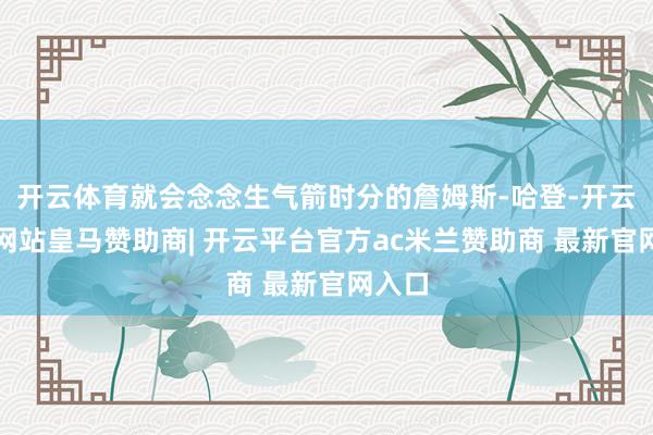 开云体育就会念念生气箭时分的詹姆斯-哈登-开云平台网站皇马赞助商| 开云平台官方ac米兰赞助商 最新官网入口