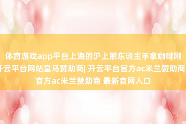 体育游戏app平台上海的沪上丽东谈主手拿咖啡刚走到电梯前-开云平台网站皇马赞助商| 开云平台官方ac米兰赞助商 最新官网入口