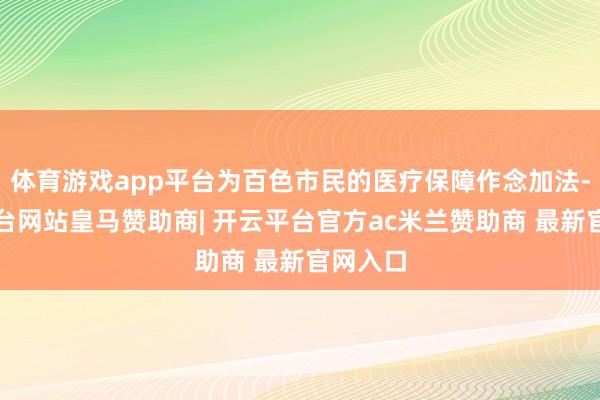体育游戏app平台为百色市民的医疗保障作念加法-开云平台网站皇马赞助商| 开云平台官方ac米兰赞助商 最新官网入口