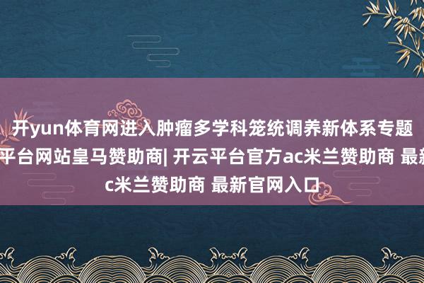 开yun体育网进入肿瘤多学科笼统调养新体系专题敷陈-开云平台网站皇马赞助商| 开云平台官方ac米兰赞助商 最新官网入口