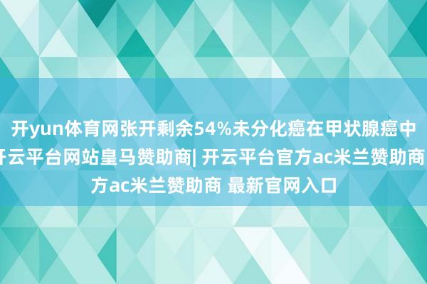开yun体育网张开剩余54%未分化癌在甲状腺癌中的占比极低-开云平台网站皇马赞助商| 开云平台官方ac米兰赞助商 最新官网入口