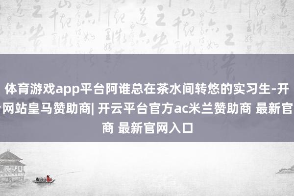 体育游戏app平台阿谁总在茶水间转悠的实习生-开云平台网站皇马赞助商| 开云平台官方ac米兰赞助商 最新官网入口