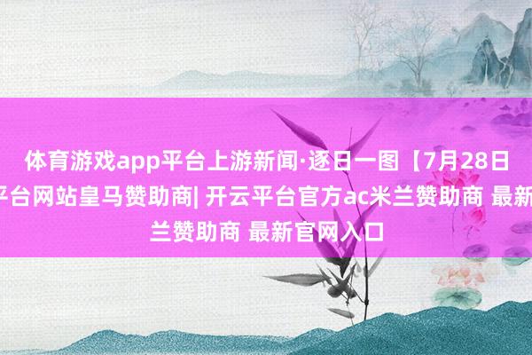 体育游戏app平台上游新闻·逐日一图【7月28日】-开云平台网站皇马赞助商| 开云平台官方ac米兰赞助商 最新官网入口