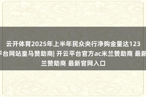 云开体育2025年上半年民众央行净购金量达123吨-开云平台网站皇马赞助商| 开云平台官方ac米兰赞助商 最新官网入口