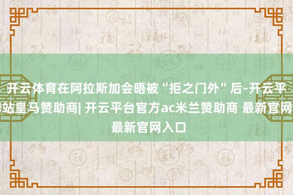开云体育在阿拉斯加会晤被“拒之门外”后-开云平台网站皇马赞助商| 开云平台官方ac米兰赞助商 最新官网入口