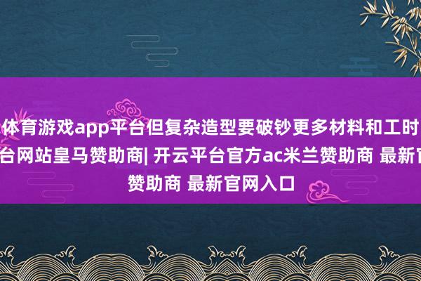 体育游戏app平台但复杂造型要破钞更多材料和工时-开云平台网站皇马赞助商| 开云平台官方ac米兰赞助商 最新官网入口