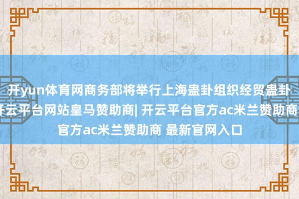 开yun体育网商务部将举行上海蛊卦组织经贸蛊卦专题吹风会-开云平台网站皇马赞助商| 开云平台官方ac米兰赞助商 最新官网入口