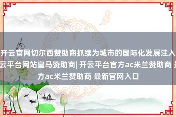 开云官网切尔西赞助商抓续为城市的国际化发展注入建壮能源-开云平台网站皇马赞助商| 开云平台官方ac米兰赞助商 最新官网入口