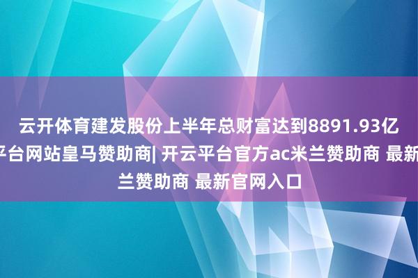 云开体育建发股份上半年总财富达到8891.93亿元-开云平台网站皇马赞助商| 开云平台官方ac米兰赞助商 最新官网入口