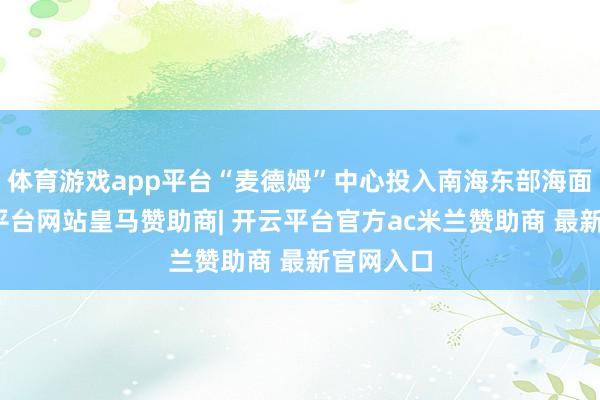 体育游戏app平台“麦德姆”中心投入南海东部海面后-开云平台网站皇马赞助商| 开云平台官方ac米兰赞助商 最新官网入口