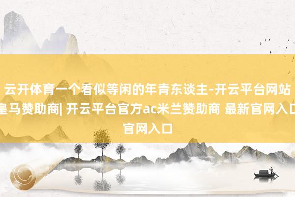 云开体育一个看似等闲的年青东谈主-开云平台网站皇马赞助商| 开云平台官方ac米兰赞助商 最新官网入口