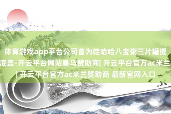 体育游戏app平台公司曾为娃哈哈八宝粥三片罐提供过少许印铁奇迹和底盖-开云平台网站皇马赞助商| 开云平台官方ac米兰赞助商 最新官网入口