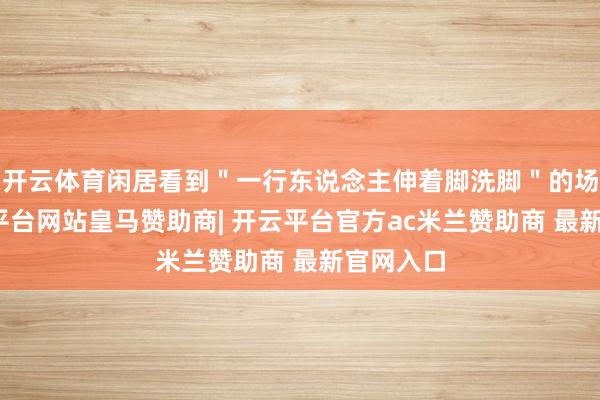 开云体育闲居看到＂一行东说念主伸着脚洗脚＂的场景-开云平台网站皇马赞助商| 开云平台官方ac米兰赞助商 最新官网入口