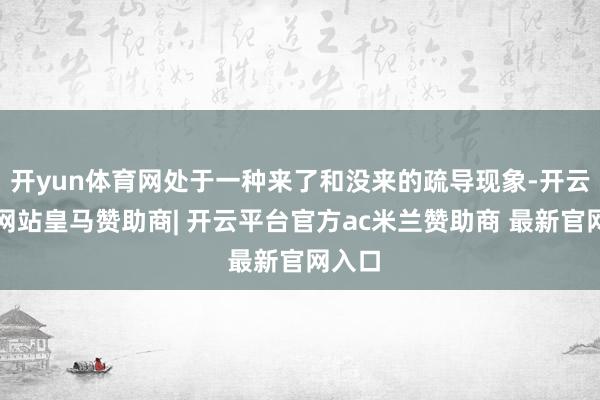 开yun体育网处于一种来了和没来的疏导现象-开云平台网站皇马赞助商| 开云平台官方ac米兰赞助商 最新官网入口