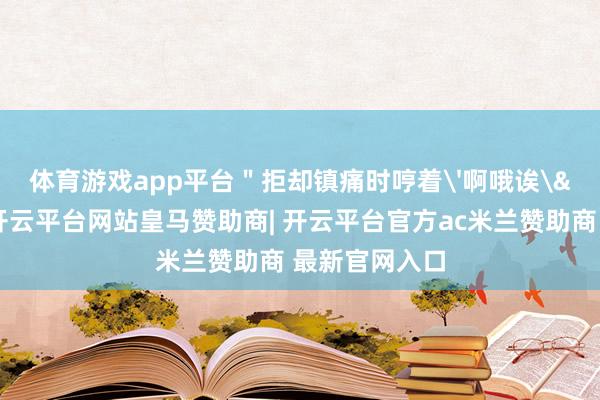 体育游戏app平台"拒却镇痛时哼着'啊哦诶'小调-开云平台网站皇马赞助商| 开云平台官方ac米兰赞助商 最新官网入口