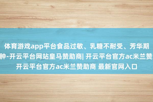 体育游戏app平台食品过敏、乳糖不耐受、芳华期早发育、超重、臃肿-开云平台网站皇马赞助商| 开云平台官方ac米兰赞助商 最新官网入口