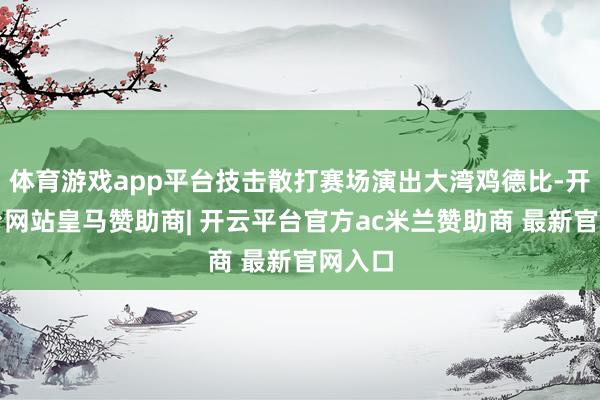体育游戏app平台技击散打赛场演出大湾鸡德比-开云平台网站皇马赞助商| 开云平台官方ac米兰赞助商 最新官网入口