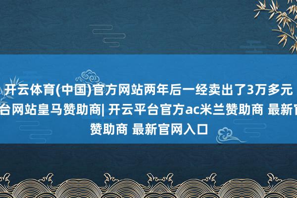 开云体育(中国)官方网站两年后一经卖出了3万多元-开云平台网站皇马赞助商| 开云平台官方ac米兰赞助商 最新官网入口