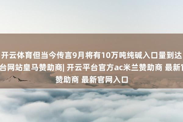 开云体育但当今传言9月将有10万吨纯碱入口量到达-开云平台网站皇马赞助商| 开云平台官方ac米兰赞助商 最新官网入口