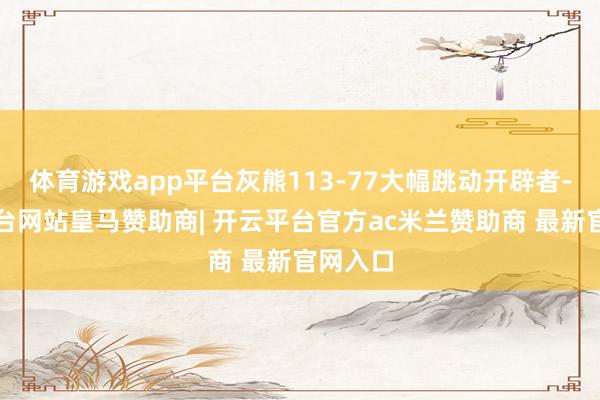 体育游戏app平台灰熊113-77大幅跳动开辟者-开云平台网站皇马赞助商| 开云平台官方ac米兰赞助商 最新官网入口