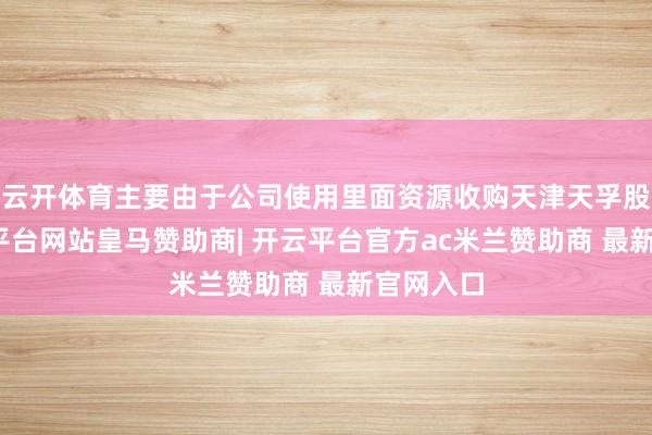 云开体育主要由于公司使用里面资源收购天津天孚股权-开云平台网站皇马赞助商| 开云平台官方ac米兰赞助商 最新官网入口