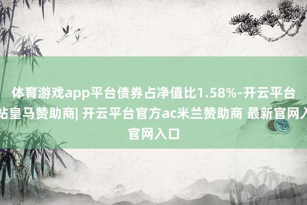 体育游戏app平台债券占净值比1.58%-开云平台网站皇马赞助商| 开云平台官方ac米兰赞助商 最新官网入口