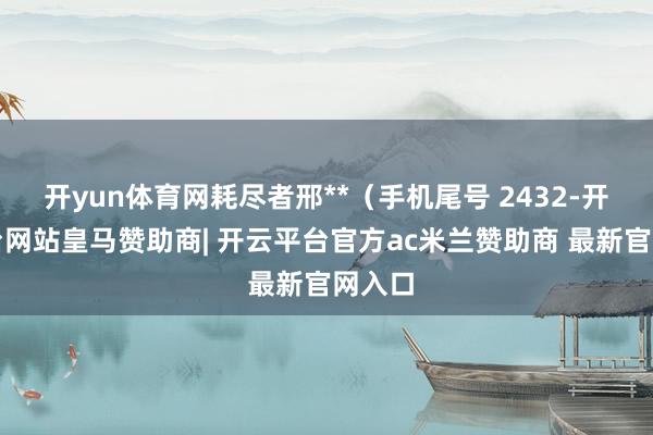 开yun体育网耗尽者邢**（手机尾号 2432-开云平台网站皇马赞助商| 开云平台官方ac米兰赞助商 最新官网入口