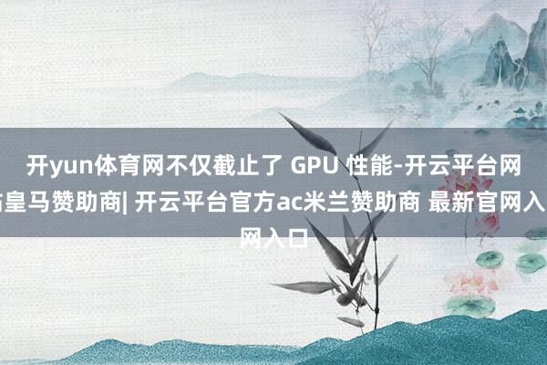 开yun体育网不仅截止了 GPU 性能-开云平台网站皇马赞助商| 开云平台官方ac米兰赞助商 最新官网入口