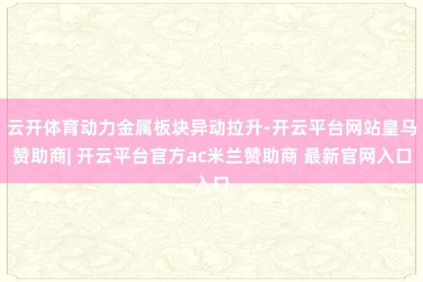 云开体育动力金属板块异动拉升-开云平台网站皇马赞助商| 开云平台官方ac米兰赞助商 最新官网入口