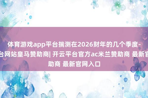 体育游戏app平台揣测在2026财年的几个季度-开云平台网站皇马赞助商| 开云平台官方ac米兰赞助商 最新官网入口