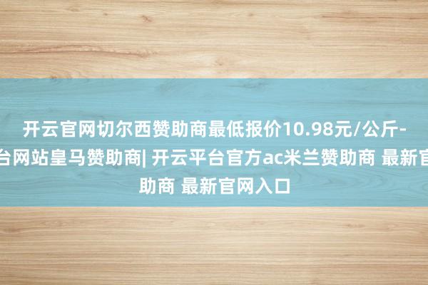 开云官网切尔西赞助商最低报价10.98元/公斤-开云平台网站皇马赞助商| 开云平台官方ac米兰赞助商 最新官网入口