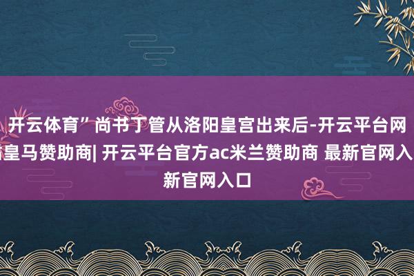开云体育”尚书丁管从洛阳皇宫出来后-开云平台网站皇马赞助商| 开云平台官方ac米兰赞助商 最新官网入口