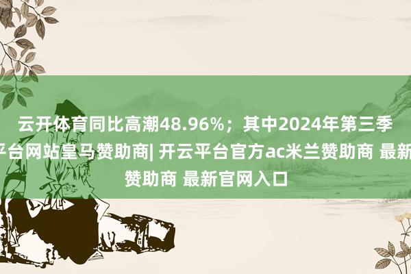 云开体育同比高潮48.96%;其中2024年第三季度-开云平台网站皇马赞助商| 开云平台官方ac米兰赞助商 最新官网入口
